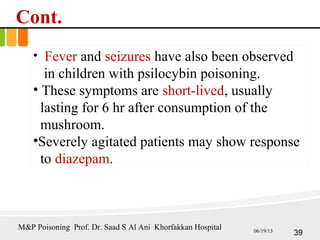 Cont.
• Fever and seizures have also been observed
in children with psilocybin poisoning.
• These symptoms are short-lived, usually
lasting for 6 hr after consumption of the
mushroom.
•Severely agitated patients may show response
to diazepam.
39
M&P Poisoning Prof. Dr. Saad S Al Ani Khorfakkan Hospital 06/19/13
 