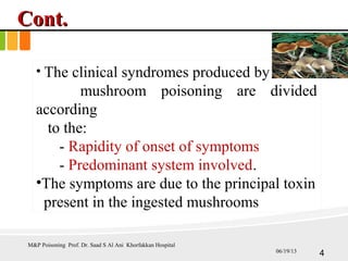 Cont.Cont.
• The clinical syndromes produced by
mushroom poisoning are divided
according
to the:
- Rapidity of onset of symptoms
- Predominant system involved.
•The symptoms are due to the principal toxin
present in the ingested mushrooms
M&P Poisoning Prof. Dr. Saad S Al Ani Khorfakkan Hospital
406/19/13
 