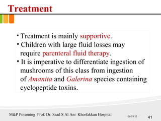 Treatment
• Treatment is mainly supportive.
• Children with large fluid losses may
require parenteral fluid therapy.
• It is imperative to differentiate ingestion of
mushrooms of this class from ingestion
of Amanita and Galerina species containing
cyclopeptide toxins.
41
M&P Poisoning Prof. Dr. Saad S Al Ani Khorfakkan Hospital 06/19/13
 