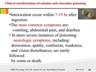 Clinical manifestations of solanine and chaconine poisoning
•Intoxication occur within 7-19 hr after
ingestion.
•The most common symptoms are:
vomiting, abdominal pain, and diarrhea
• In more severe instances of poisoning
neurologic symptoms, including:
drowsiness, apathy, confusion, weakness,
and vision disturbances, are rarely
followed
by coma or death.
06/19/13 46M&P Poisoning Prof. Dr. Saad S Al Ani Khorfakkan Hospital
 