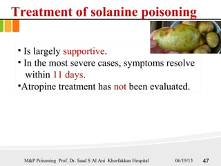 Treatment of solanine poisoning
• Is largely supportive.
• In the most severe cases, symptoms resolve
within 11 days.
•Atropine treatment has not been evaluated.
06/19/13 47M&P Poisoning Prof. Dr. Saad S Al Ani Khorfakkan Hospital
 