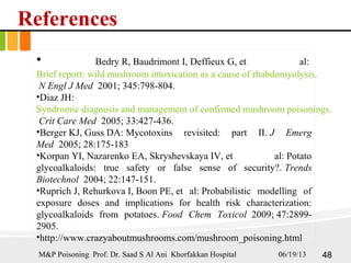 References
• Bedry R, Baudrimont I, Deffieux G, et al:
Brief report: wild mushroom intoxication as a cause of rhabdomyolysis.
N Engl J Med 2001; 345:798-804.
•Diaz JH:
Syndromic diagnosis and management of confirmed mushroom poisonings.
Crit Care Med 2005; 33:427-436.
•Berger KJ, Guss DA: Mycotoxins revisited: part II. J Emerg
Med 2005; 28:175-183
•Korpan YI, Nazarenko EA, Skryshevskaya IV, et al: Potato
glycoalkaloids: true safety or false sense of security?. Trends
Biotechnol 2004; 22:147-151.
•Ruprich J, Rehurkova I, Boon PE, et al: Probabilistic modelling of
exposure doses and implications for health risk characterization:
glycoalkaloids from potatoes. Food Chem Toxicol 2009; 47:2899-
2905.
•http://www.crazyaboutmushrooms.com/mushroom_poisoning.html
06/19/13 48M&P Poisoning Prof. Dr. Saad S Al Ani Khorfakkan Hospital
 