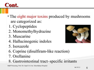 Cont.Cont.
• The eight major toxins produced by mushrooms
are categorized as:
1. Cyclopeptides
2. Monomethylhydrazine
3. Muscarine
4. Hallucinogenic indoles
5. Isoxazole
6. Coprine (disulfiram-like reaction)
7. Orellanine
8. Gastrointestinal tract–specific irritants
M&P Poisoning Prof. Dr. Saad S Al Ani Khorfakkan Hospital
506/19/13
 
