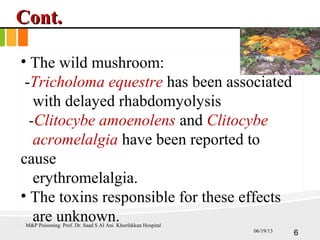 Cont.Cont.
• The wild mushroom:
-Tricholoma equestre has been associated
with delayed rhabdomyolysis
-Clitocybe amoenolens and Clitocybe
acromelalgia have been reported to
cause
erythromelalgia.
• The toxins responsible for these effects
are unknown.M&P Poisoning Prof. Dr. Saad S Al Ani Khorfakkan Hospital
606/19/13
 