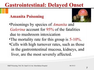 Gastrointestinal: Delayed Onset
Amanita Poisoning
•Poisonings by species of Amanita and
Galerina account for 95% of the fatalities
due to mushroom intoxication
•The mortality rate for this group is 5-10%.
•Cells with high turnover rates, such as those
in the gastrointestinal mucosa, kidneys, and
liver, are the most severely affected.
M&P Poisoning Prof. Dr. Saad S Al Ani Khorfakkan Hospital
7
06/19/13
 