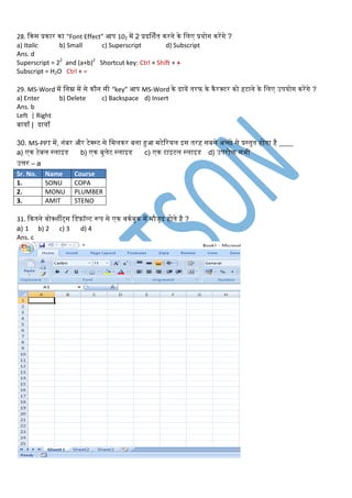 28. किस प्रिार िा “Font Effect” आप 102 में 2 प्रदर्र्ित िरने िे लिए प्रयोग िरेंगे ?
a) Italic b) Small c) Superscript d) Subscript
Ans. d
Superscript = 22
and (a+b)2
Shortcut key: Ctrl + Shift + +
Subscript = H2O Ctrl + =
29. MS-Word में लनम्न में से िौन सी “key” आप MS-Word िे दायें तरफ िे िैरक्टर िो हटाने िे लिए उपयोग िरेंगे ?
a) Enter b) Delete c) Backspace d) Insert
Ans. b
Left | Right
बायााँ | दायााँ
30. MS-PPT में, नंबर और टेक्स्ट से लमििर बना हुआ मटेररयि इस तरह सबसे अच्छे से प्रस्तुत होता है ____
a) एि टेबि स्िाइि b) एि बुिेट स्िाइि c) एि टाइटि स्िाइि d) उपरोि सभी
उत्तर – a
Sr. No. Name Course
1. SONU COPA
2. MONU PLUMBER
3. AMIT STENO
31. कितने िोक्र्ीट्स लिफ़ॉल्ट रूप से एि िििबुि में मौजूद होते है ?
a) 1 b) 2 c) 3 d) 4
Ans. c
 
