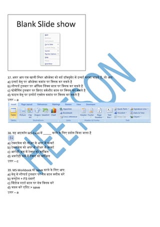 37. अगर आप एि िािी लस्थर ऑब्जेक्ट िो ििि िॉक्यूमेंट में इन्सटि िरना चाहते है, तो आप:
a) इन्सटि मेनू पर ऑब्जेक्ट िमांि पर लक्िि िर सिते है
b) स्टैण्ििि टूिबार पर ऑकफस विंक्स बटन पर लक्िि िर सिते है
c) फोमेवत्तंग टूिबार पर किएट िििर्ीट बटन पर लक्िि िर सिते है
d) फाइि मेनू पर इम्पोटि एक्सेि िमांि पर लक्िि िर सिते है
उत्तर – a
38. यह आइिॉन MS-Excel में _____ िरने िे लिए प्रयोग किया जाता है
a) टेक्स्टिेस िो िोअर से अपर में िन्िटि
b) टेक्स्टिेस िो अपर से िोअर में िन्िटि
c) आरोही िम में टेक्स्ट िो िगीित
d) अिरोही िमि में टेक्स्ट िो िगीित
उत्तर – c
39. MS-Workbook िो save िरने िे लिए आप:
a) मेनू से स्टैण्ििि टूिबार पर सेि बटन क्िीि िरें
b) िण्रोि + F5 दबाएाँ
c) विंिोज स्टाटि बटन पर सेि लक्िि िरें
d) चयन िरें एलिट > save
उत्तर – a
 