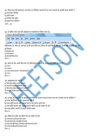 41. किस तरह िी िेबसाइट इन्टरनेट पर लिलर्ष्ट जानिारी िा पता िगाने में आपिी मदद िरेगी ?
a) इन्टरनेट इंिेक्स
b) सचि इंजन
c) िोमेन नेम सििर
d) यूआरएि िोिेटर
उत्तर – b
42. ये स्िीन र्ॉट एि मेि प्रोग्राम िे इनबॉक्स से लिया गया है |
स्िीनर्ॉट पर िौन सा आप्र्न है जो प्राप्त किये गए ईमेि िो आगे किसी और िो भेजने िी अनुमलत देता है?
a) Reply
b) Reply all
c) Forward
d) Send/Receive
Ans. c
43. िौन सा टैग अपने िेब पेज पर होररज़ॉंटि एि पंलि (Line) िो इन्सटि िरता है ?
a) <hr>
b) <line>
c) <line direction=”horizontal”>
d) <tr>
Ans. a
44. WWWW िा अथि है :
a) World wide web worm
b) world wide wildlife web
c) World wide women’s web
d) world wide women’s week
Ans. a
45. HTML में, img टैग में आपिो िब लचत्र िे फाइि नाम िे साथ पाथ िा उपयोग िरना चालहए ?
a) पाथ िैिलल्पि है और आिश्यि नहीं है
b) जब छलि फाइि और html फाइि िा स्थान अिग हो
c) जब छलि फाइि और html फाइि दोनों एि ही स्थान पर हो
d) पाथ हमेर्ा जरूरी है इमेज िािते समय
Ans. b
46. लनम्न में से िौन सा ईमेि पते िा सही रूप है?
a) ramesh:yahoomail.com
b) yahoomail.com@ramesh
c) ramesh@http://www.yahoomail.com
d) ramesh@yahoomail.com
Ans. d
 
