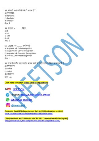 53. िौन सी सबसे छोटी मेमोरी साइज़ है ?
a) मेगाबाइट
b) Terabyte
c) Gigabyte
d) Kilobyte
Ans. d
54. 1 बाइट = ______ लबट्स
a) 8
b) 10
c) 100
d) 16
Ans. a
55. MICR, िा _____ पूणि रूप है
a) Magnetic Ink Code Recognition
b) Magnetic Ink Colour Recognition
c) Magnetic Ink Character Recognition
d) Mini Ink Character Recognition
Ans. c
56. लनम्न में से िौन सा इन्टरनेट ब्राउज िरने िे लिए इस्तेमाि किया जा सिता है ?
a) गूगि िोम
b) एक्सेि
c) एक्सेस
d) आउटिुि
उत्तर – a
Click here to watch Video of these Questions
HEETSON
Telegram https://t.me/Heetson_Official
WhatsApp Channel
@heetsoniti
Computer Best MCQ Book in Just Rs.25/- (2100+ Question in Hindi)
https://bharatskills.in/computer-mcq-book-in-hindi-pdf/
Computer Best MCQ Book in Just Rs.29/- [7000+ Question in English]
https://bharatskills.in/best-computer-mcq-book-for-competitive-exams/
 
