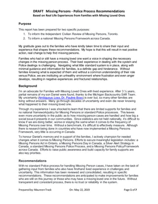 DRAFT Missing Persons - Police Process Recommendations
Based on Real Life Experiences from Families with Missing Loved Ones
Preparedby:MaureenTrask On: May 22, 2019 Page 1 of 7
Purpose
This report has been prepared for two specific purposes:
1. To inform the Independent Civilian Review of Missing Persons, Toronto.
2. To inform a national Missing Persons Framework across Canada.
My gratitude goes out to the families who have kindly taken time to share their input and
experience that shapes these recommendations. My hope is that this will result in real positive
action, real change to help find missing persons.
Families who had or still have a missing loved one want a voice in shaping the necessary
changes in the missing person process. Their lived experience in dealing with the system and
Police dealings is challenging. Navigating what little standard system is in place, along with
minimal guidance and information for families, is a definite gap and hinderance. Without
families knowing what is expected of them and without a common understanding of their role
versus Police, we are instituting an unhealthy environment where frustration and even anger
develops, resulting in negative experiences and fractured relationships.
Background
I’m an advocate for Families with Missing Loved Ones with lived experience. After 3 ½ years,
partial remains of my son Daniel were found, thanks to the Michigan Backcountry SAR Team.
My uncertainty (Ambiguous Loss, Dr. Pauline Boss) is over but, so many other families are
living without answers. Many go through decades of uncertainty and even die never knowing
what happened to their missing loved one.
Through my experience I was shocked to learn that there are limited supports for families and
no national framework/policy for Missing Persons or standard Police processes. This leaves
even more uncertainty in the public as to how missing person cases are handled and how big a
social issue it presents in our communities. Since statistics are not held nationally, it’s difficult to
know if we are doing better, worse or staying the same when it comes to the frequency of
Missing Persons over time. Without a benchmark, it’s difficult to effectively measure. Although
there is research being done in countries who have now implemented a Missing Persons
Framework, very little is occurring in Canada.
To honour Daniel’s memory and in support of the families, I actively champion for needed
changes when it comes to Missing Persons. Efforts to secure meaningful legislation includes: a
Missing Persons Act in Ontario, a Missing Persons Day in Canada, a Silver Alert Strategy in
Canada, a standard Missing Persons Police Process, and a Missing Persons Policy/Framework
across Canada. Efforts to raise public awareness and build capacity for family supports are
also key priorities.
Recommendations
With no standard Police process for handling Missing Person cases, I have taken on the task of
gathering input from families who also have firsthand lived experience in challenges and
uncertainty. This information has been reviewed and consolidated, resulting in specific
recommendations. These recommendations are anticipated to make improvements for families
who are still on this journey or those who may have a missing loved one in the future. Without
transparent and consistent process, there is no trust or reliability in the system.
 