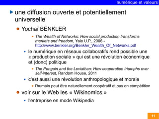 numérique et valeurs 
11 
une diffusion ouverte et potentiellement 
universelle 
Yochaï BENKLER 
The Wealth of Networks: How social production transforms 
markets and freedom, Yale U.P., 2006 - 
http://www.benkler.org/Benkler_Wealth_Of_Networks.pdf 
le numérique en réseaux collaboratifs rend possible une 
« production sociale » qui est une révolution économique 
et (donc) politique 
The Penguin and the Leviathan: How cooperation triumphs over 
self-interest, Random House, 2011 
c'est aussi une révolution anthropologique et morale 
l'humain peut être naturellement coopératif et pas en compétition 
voir sur le Web les « Wikinomics » 
l'entreprise en mode Wikipedia 
 