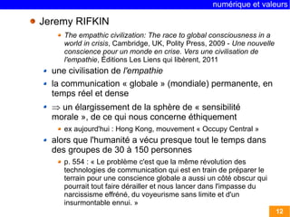 numérique et valeurs 
12 
Jeremy RIFKIN 
The empathic civilization: The race to global consciousness in a 
world in crisis, Cambridge, UK, Polity Press, 2009 - Une nouvelle 
conscience pour un monde en crise. Vers une civilisation de 
l'empathie, Éditions Les Liens qui libèrent, 2011 
une civilisation de l'empathie 
la communication « globale » (mondiale) permanente, en 
temps réel et dense 
 un élargissement de la sphère de « sensibilité 
morale », de ce qui nous concerne éthiquement 
ex aujourd'hui : Hong Kong, mouvement « Occupy Central » 
alors que l'humanité a vécu presque tout le temps dans 
des groupes de 30 à 150 personnes 
p. 554 : « Le problème c'est que la même révolution des 
technologies de communication qui est en train de préparer le 
terrain pour une conscience globale a aussi un côté obscur qui 
pourrait tout faire dérailler et nous lancer dans l'impasse du 
narcissisme effréné, du voyeurisme sans limite et d'un 
insurmontable ennui. » 
 