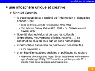 numérique et valeurs 
13 
une infosphère unique et créative 
Manuel Castells 
le sociologue de la « société de l'information », depuis les 
années 1990 
série de livres L'ère de l'information, 1996-1998 
The Internet Galaxy, Oxford U.P., 2001 – La Galaxie Internet, 
Fayard, 2002 
l'identité des individus et de tous les collectifs 
(entreprises, mouvements d'idées, nations, …) se 
construit de plus en plus par les liens numériques 
= l'infosphère est un lieu de production des identités 
≠ d'« expression » 
et un lieu d'innovations sociales et politiques de rupture 
Networks of outrage and hope: Social movements in the Internet 
age, Cambridge: Polity, 2012 – sur les « printemps » de 2011, 
arabes mais aussi catalans, américains, etc. 
 