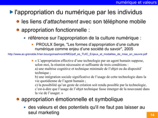 numérique et valeurs 
14 
l'appropriation du numérique par les individus 
les liens d'attachement avec son téléphone mobile 
appropriation fonctionnelle : 
référence sur l'appropriation de la culture numérique : 
PROULX Serge, "Les formes d’appropriation d’une culture 
numérique comme enjeu d’une société du savoir", 2005 
http://www.ac-grenoble.fr/ien.bourgoinashnord/IMG/pdf_es_TUIC_Enjeux_et_modalites_de_mise_en_oeuvre.pdf 
« L’appropriation effective d’une technologie par un agent humain suppose, 
selon moi, la réunion nécessaire et suffisante de trois conditions : 
a) une maîtrise cognitive et technique minimale de l’objet ou du dispositif 
technique ; 
b) une intégration sociale significative de l’usage de cette technologie dans la 
vie quotidienne de l’agent humain ; 
c) la possibilité qu’un geste de création soit rendu possible par la technologie, 
c’est-à-dire que l’usage de l’objet technique fasse émerger de la nouveauté dans 
la vie de l’usager. » 
appropriation émotionnelle et symbolique 
des valeurs et des potentiels qu'il ne faut pas laisser au 
seul marketing 
 