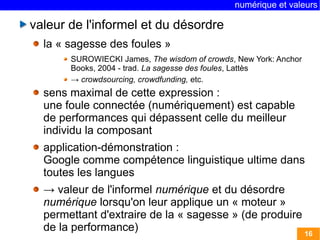 numérique et valeurs 
16 
valeur de l'informel et du désordre 
la « sagesse des foules » 
SUROWIECKI James, The wisdom of crowds, New York: Anchor 
Books, 2004 - trad. La sagesse des foules, Lattès 
→ crowdsourcing, crowdfunding, etc. 
sens maximal de cette expression : 
une foule connectée (numériquement) est capable 
de performances qui dépassent celle du meilleur 
individu la composant 
application-démonstration : 
Google comme compétence linguistique ultime dans 
toutes les langues 
→ valeur de l'informel numérique et du désordre 
numérique lorsqu'on leur applique un « moteur » 
permettant d'extraire de la « sagesse » (de produire 
de la performance) 
 