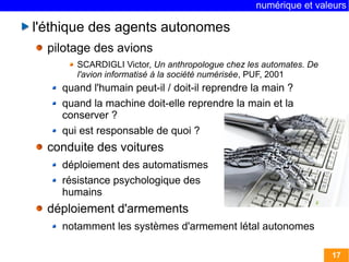 numérique et valeurs 
17 
l'éthique des agents autonomes 
pilotage des avions 
SCARDIGLI Victor, Un anthropologue chez les automates. De 
l'avion informatisé à la société numérisée, PUF, 2001 
quand l'humain peut-il / doit-il reprendre la main ? 
quand la machine doit-elle reprendre la main et la 
conserver ? 
qui est responsable de quoi ? 
conduite des voitures 
déploiement des automatismes 
résistance psychologique des 
humains 
déploiement d'armements 
notamment les systèmes d'armement létal autonomes 
 