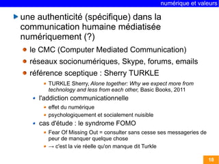 numérique et valeurs 
18 
une authenticité (spécifique) dans la 
communication humaine médiatisée 
numériquement (?) 
le CMC (Computer Mediated Communication) 
réseaux socionumériques, Skype, forums, emails 
référence sceptique : Sherry TURKLE 
TURKLE Sherry, Alone together: Why we expect more from 
technology and less from each other, Basic Books, 2011 
l'addiction communicationnelle 
effet du numérique 
psychologiquement et socialement nuisible 
cas d'étude : le syndrome FOMO 
Fear Of Missing Out = consulter sans cesse ses messageries de 
peur de manquer quelque chose 
→ c'est la vie réelle qu'on manque dit Turkle 
 