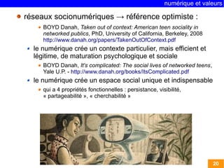 numérique et valeurs 
20 
réseaux socionumériques → référence optimiste : 
BOYD Danah, Taken out of context: American teen sociality in 
networked publics, PhD, University of California, Berkeley, 2008 
http://www.danah.org/papers/TakenOutOfContext.pdf 
le numérique crée un contexte particulier, mais efficient et 
légitime, de maturation psychologique et sociale 
BOYD Danah, It's complicated: The social lives of networked teens, 
Yale U.P. - http://www.danah.org/books/ItsComplicated.pdf 
le numérique crée un espace social unique et indispensable 
qui a 4 propriétés fonctionnelles : persistance, visibilité, 
« partageabilité », « cherchabilité » 
 