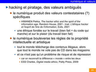 numérique et valeurs 
21 
hacking et piratage, des valeurs ambiguës 
le numérique produit des valeurs contestataires (?) 
spécifiques 
HIMANEN Pekka, The hacker ethic and the spirit of the 
information age, Random House, 2001 - trad. L'éthique hacker 
et l'esprit de l'ère de l'information, Exils, 2001 
une éthique fondée sur le travail (bien fait = du code qui 
marche) et sur le plaisir (du travail bien fait) 
le numérique bouleverse les règles de la propriété 
intellectuelle et artistique 
tout le monde télécharge des contenus illégaux, alors 
que tout le monde ne vole pas de CD dans les magasins 
et ce n'est pas qu'un problème de risque et de répression 
car on reconnaît la différence « morale » entre les deux 
ESS Charles, Digital media ethics, Polity Press, 2009 
 