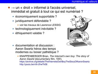 numérique et valeurs 
22 
→ un « droit » informel à l'accès universel, 
immédiat et gratuit à tout ce qui est numérisé ? 
économiquement supportable ? 
juridiquement défendable ? 
voir les travaux de Lawrence LESSIG 
technologiquement inévitable ? 
éthiquement valable ? 
documentation et discussion : 
Aaron Swartz héros des temps 
modernes ou looser pathétique ? 
KNAPPENBERGER Brian, The Internet's own boy: The story of 
Aaron Swartz [documentary film, 105'], 
https://archive.org/details/TheInternetsOwnBoyTheStoryOfAaronSwartz 
http://youtu.be/vXr-2hwTk58 
 
