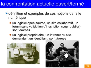 23 
la confrontation actuelle ouvert/fermé 
définition et exemples de ces notions dans le 
numérique 
un logiciel open source, un site collaboratif, un 
forum sans validation d'inscription (pour publier) 
sont ouverts 
un logiciel propriétaire, un intranet ou site 
demandant un identifiant, sont fermés 
 