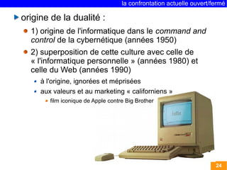 la confrontation actuelle ouvert/fermé 
24 
origine de la dualité : 
1) origine de l'informatique dans le command and 
control de la cybernétique (années 1950) 
2) superposition de cette culture avec celle de 
« l'informatique personnelle » (années 1980) et 
celle du Web (années 1990) 
à l'origine, ignorées et méprisées 
aux valeurs et au marketing « californiens » 
film iconique de Apple contre Big Brother 
 