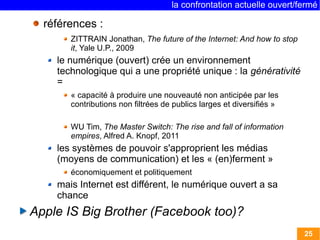 la confrontation actuelle ouvert/fermé 
25 
références : 
ZITTRAIN Jonathan, The future of the Internet: And how to stop 
it, Yale U.P., 2009 
le numérique (ouvert) crée un environnement 
technologique qui a une propriété unique : la générativité 
= 
« capacité à produire une nouveauté non anticipée par les 
contributions non filtrées de publics larges et diversifiés » 
WU Tim, The Master Switch: The rise and fall of information 
empires, Alfred A. Knopf, 2011 
les systèmes de pouvoir s'approprient les médias 
(moyens de communication) et les « (en)ferment » 
économiquement et politiquement 
mais Internet est différent, le numérique ouvert a sa 
chance 
Apple IS Big Brother (Facebook too)? 
 