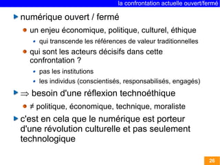 la confrontation actuelle ouvert/fermé 
26 
numérique ouvert / fermé 
un enjeu économique, politique, culturel, éthique 
qui transcende les références de valeur traditionnelles 
qui sont les acteurs décisifs dans cette 
confrontation ? 
pas les institutions 
les individus (conscientisés, responsabilisés, engagés) 
 besoin d'une réflexion technoéthique 
≠ politique, économique, technique, moraliste 
c'est en cela que le numérique est porteur 
d'une révolution culturelle et pas seulement 
technologique 
 