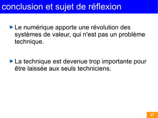 27 
conclusion et sujet de réflexion 
Le numérique apporte une révolution des 
systèmes de valeur, qui n'est pas un problème 
technique. 
La technique est devenue trop importante pour 
être laissée aux seuls techniciens. 
