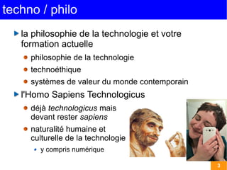 3 
techno / philo 
la philosophie de la technologie et votre 
formation actuelle 
philosophie de la technologie 
technoéthique 
systèmes de valeur du monde contemporain 
l'Homo Sapiens Technologicus 
déjà technologicus mais 
devant rester sapiens 
naturalité humaine et 
culturelle de la technologie 
y compris numérique 
 