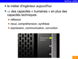 techno / philo 
4 
le métier d'ingénieur aujourd'hui 
 des capacités « humaines » en plus des 
capacités techniques 
réflexion 
recul, compréhension, synthèse 
expression, communication, conviction 
 