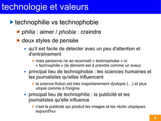 5 
technologie et valeurs 
technophilie vs technophobie 
philia : aimer / phobia : craindre 
deux styles de pensée 
qu'il est facile de détecter avec un peu d'attention et 
d'entraînement 
mais personne ne se reconnaît « technophobe » ni 
« technophile » (le démenti est à prendre comme un aveu) 
principal lieu de technophobie : les sciences humaines et 
les journalistes qu'elles influencent 
la science-fiction est très majoritairement dystopie (…) et plus 
utopie comme à l'origine 
principal lieu de technophilie : la publicité et les 
journalistes qu'elle influence 
c'est la publicité qui produit les images et les récits utopiques 
aujourd'hui 
 
