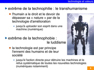 technologie et valeurs 
6 
extrême de la technophilie : le transhumanisme 
l'humain a le droit et le devoir de 
dépasser sa « nature » par de la 
technologie d'amélioration 
jusqu'à uploader son esprit dans une 
machine (numérique) 
extrême de la technophobie : 
le luddisme 
la technologie est par principe 
l'ennemi des humains et de leur 
société 
jusqu'à l'action directe pour détruire les machines et le 
refus systématique de toutes les nouvelles technologies 
(numériques notamment) 
 