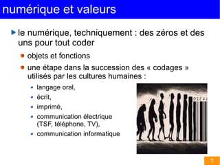 7 
numérique et valeurs 
le numérique, techniquement : des zéros et des 
uns pour tout coder 
objets et fonctions 
une étape dans la succession des « codages » 
utilisés par les cultures humaines : 
langage oral, 
écrit, 
imprimé, 
communication électrique 
(TSF, téléphone, TV), 
communication informatique 
 