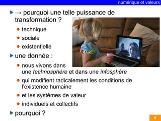 numérique et valeurs 
8 
→ pourquoi une telle puissance de 
transformation ? 
technique 
sociale 
existentielle 
une donnée : 
nous vivons dans 
une technosphère et dans une infosphère 
qui modifient radicalement les conditions de 
l'existence humaine 
et les systèmes de valeur 
individuels et collectifs 
pourquoi ? 
 