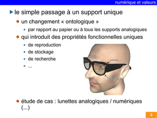 numérique et valeurs 
9 
le simple passage à un support unique 
un changement « ontologique » 
par rapport au papier ou à tous les supports analogiques 
qui introduit des propriétés fonctionnelles uniques 
de reproduction 
de stockage 
de recherche 
... 
étude de cas : lunettes analogiques / numériques 
(...) 
 
