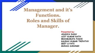 Management and it’s
Functions.
Roles and Skills of
Manager.
Presented by:
ANANYA DASH
AJIT KUMAR RATH
BRAHMARUPA PADHI
GAURAV KUMAR TRIPATHY
GEET S PATI
MANAS SARANGI
 