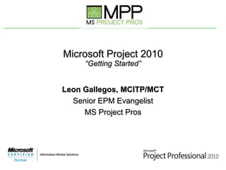 Microsoft Project 2010“Getting Started” Leon Gallegos, MCITP/MCT Senior EPM Evangelist MS Project Pros 