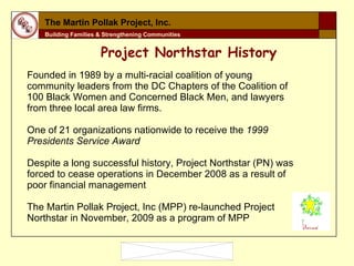 Founded in 1989 by a multi-racial coalition of young community leaders from the DC Chapters of the Coalition of 100 Black Women and Concerned Black Men, and lawyers from three local area law firms. One of 21 organizations nationwide to receive the  1999 Presidents Service Award Despite a long successful history, Project Northstar (PN) was forced to cease operations in December 2008 as a result of poor financial management  The Martin Pollak Project, Inc (MPP) re-launched Project Northstar in November, 2009 as a program of MPP The Martin Pollak Project, Inc. Building Families & Strengthening Communities Project Northstar History 