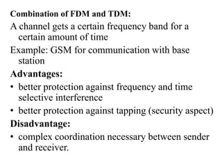 Combination of FDM and TDM:
A channel gets a certain frequency band for a
certain amount of time
Example: GSM for communication with base
station
Advantages:
• better protection against frequency and time
selective interference
• better protection against tapping (security aspect)
Disadvantage:
• complex coordination necessary between sender
and receiver.
 