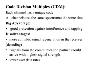 Code Division Multiplex (CDM):
Each channel has a unique code
All channels use the same spectrumat the same time
Big Advantage:
• good protection against interference and tapping
Disadvantages:
• more complex signal regeneration in the receiver
(decoding)
• signals from the communication partner should
arrive with highest signal strength
• lower user data rates
 
