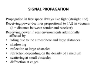 SIGNAL PROPAGATION
Propagation in free space always like light (straight line)
Receiving power declines proportional to 1/d2 in vacuum
(d = distance between sender and receiver)
Receiving power in real environments additionally
affected by
• fading due to the atmosphere and large distances
• shadowing
• reflection at large obstacles
• refraction depending on the density of a medium
• scattering at small obstacles
• diffraction at edges
 
