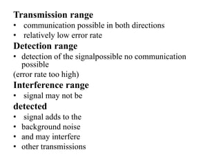 Transmission range
• communication possible in both directions
• relatively low error rate
Detection range
• detection of the signalpossible no communication
possible
(error rate too high)
Interference range
• signal may not be
detected
• signal adds to the
• background noise
• and may interfere
• other transmissions
 