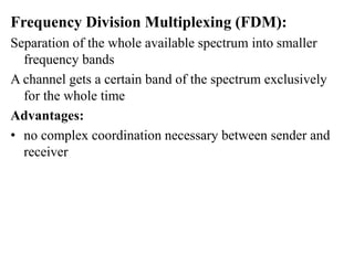 Frequency Division Multiplexing (FDM):
Separation of the whole available spectrum into smaller
frequency bands
A channel gets a certain band of the spectrum exclusively
for the whole time
Advantages:
• no complex coordination necessary between sender and
receiver
 