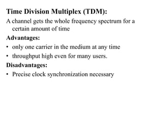 Time Division Multiplex (TDM):
A channel gets the whole frequency spectrum for a
certain amount of time
Advantages:
• only one carrier in the medium at any time
• throughput high even for many users.
Disadvantages:
• Precise clock synchronization necessary
 