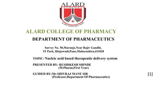DEPARTMENT OF PHARMACEUTICS
TOPIC: Nucleic acid based therapeutic delivery system
PRESENTED BY: RUSHIKESH SHINDE
(M.Pharm,First Year)
GUIDED BY:Mr.SHIVRAJ MANE SIR
(Professor,Department Of Pharmaceutics)
Survey No. 50,Marunje,Near Rajiv Gandhi,
IT Park, Hinjawadi,Pune,Maharashtra,411028
ALARD COLLEGE OF PHARMACY
[1]
 
