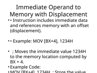 Immediate Operand to
Memory with Displacement
• • Instruction includes immediate data
and references memory with an offset
(displacement).
• • Example: MOV [BX+4], 1234H
• ; Moves the immediate value 1234H
to the memory location computed by
BX + 4.
• Example Code:
 