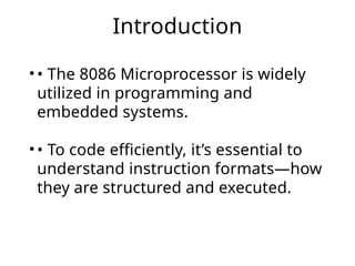 Introduction
• • The 8086 Microprocessor is widely
utilized in programming and
embedded systems.
• • To code efficiently, it’s essential to
understand instruction formats—how
they are structured and executed.
 