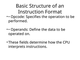 Basic Structure of an
Instruction Format
• • Opcode: Specifies the operation to be
performed.
• • Operands: Define the data to be
operated on.
• These fields determine how the CPU
interprets instructions.
 