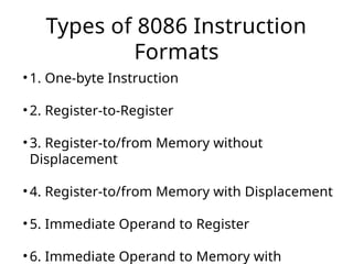 Types of 8086 Instruction
Formats
• 1. One-byte Instruction
• 2. Register-to-Register
• 3. Register-to/from Memory without
Displacement
• 4. Register-to/from Memory with Displacement
• 5. Immediate Operand to Register
• 6. Immediate Operand to Memory with
 